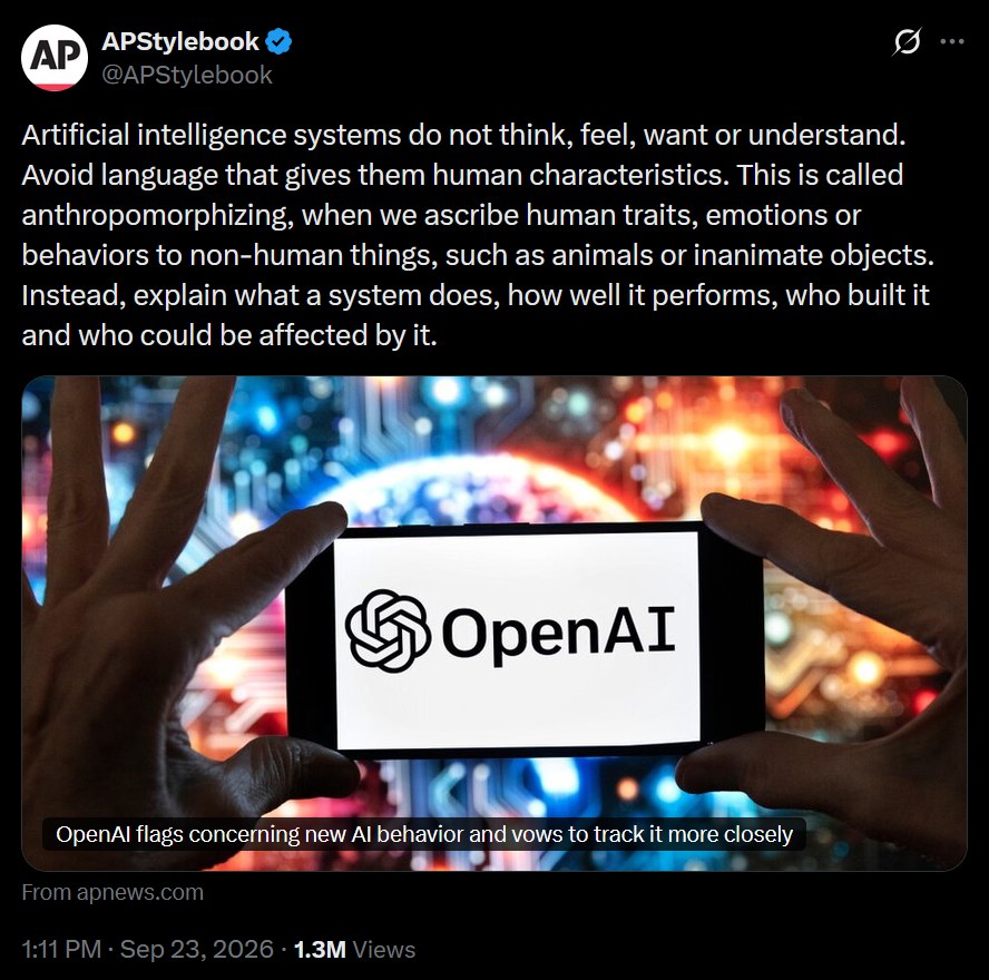 Artificial intelligence systems do not think, feel, want or understand. Avoid language that gives them human characteristics. This is called anthropomorphizing, when we ascribe human traits, emotions or behaviors to non-human things, such as animals or inanimate objects. Instead, explain what a system does, how well it performs, who built it and who could be affected by it.